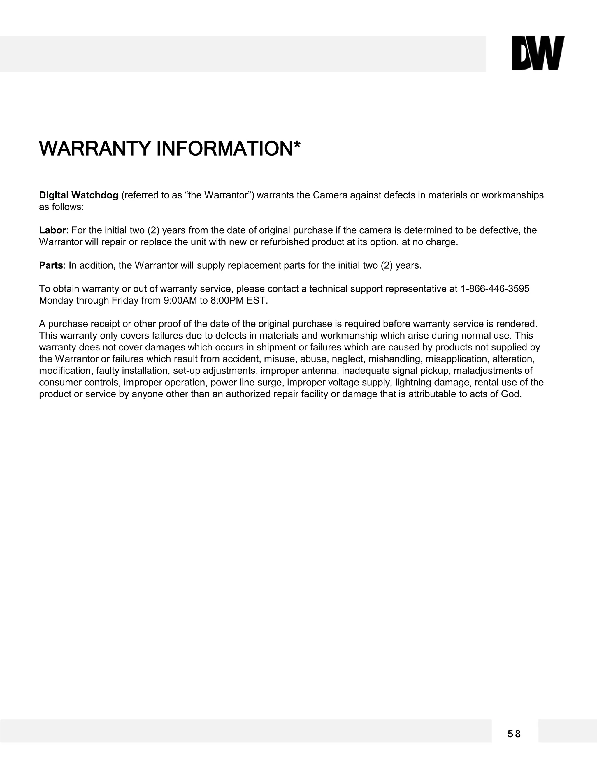 Digital Watchdog (referred to as “the Warrantor”) warrants the Camera against defects in materials or workmanships
as follows:
Labor: For the initial two (2) years from the date of original purchase if the camera is determined to be defective, the
Warrantor will repair or replace the unit with new or refurbished product at its option, at no charge.
Parts: In addition, the Warrantor will supply replacement parts for the initial two (2) years.
To obtain warranty or out of warranty service, please contact a technical support representative at 1-866-446-3595
Monday through Friday from 9:00AM to 8:00PM EST.
A purchase receipt or other proof of the date of the original purchase is required before warranty service is rendered.
This warranty only covers failures due to defects in materials and workmanship which arise during normal use. This
warranty does not cover damages which occurs in shipment or failures which are caused by products not supplied by
the Warrantor or failures which result from accident, misuse, abuse, neglect, mishandling, misapplication, alteration,
modification, faulty installation, set-up adjustments, improper antenna, inadequate signal pickup, maladjustments of
consumer controls, improper operation, power line surge, improper voltage supply, lightning damage, rental use of the
product or service by anyone other than an authorized repair facility or damage that is attributable to acts of God.
5 8
WARRANTY INFORMATION*
 