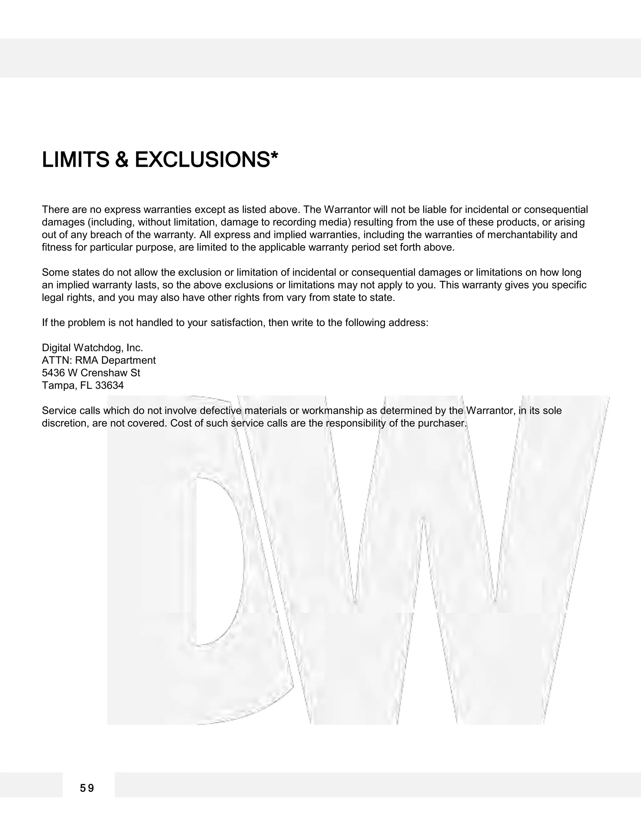 There are no express warranties except as listed above. The Warrantor will not be liable for incidental or consequential
damages (including, without limitation, damage to recording media) resulting from the use of these products, or arising
out of any breach of the warranty. All express and implied warranties, including the warranties of merchantability and
fitness for particular purpose, are limited to the applicable warranty period set forth above.
Some states do not allow the exclusion or limitation of incidental or consequential damages or limitations on how long
an implied warranty lasts, so the above exclusions or limitations may not apply to you. This warranty gives you specific
legal rights, and you may also have other rights from vary from state to state.
If the problem is not handled to your satisfaction, then write to the following address:
Digital Watchdog, Inc.
ATTN: RMA Department
5436 W Crenshaw St
Tampa, FL 33634
Service calls which do not involve defective materials or workmanship as determined by the Warrantor, in its sole
discretion, are not covered. Cost of such service calls are the responsibility of the purchaser.
5 9
LIMITS & EXCLUSIONS*
 
