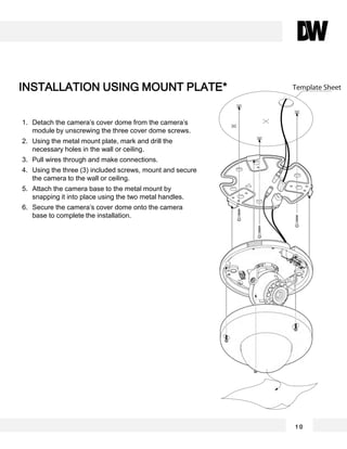 1. Detach the camera’s cover dome from the camera’s
module by unscrewing the three cover dome screws.
2. Using the metal mount plate, mark and drill the
necessary holes in the wall or ceiling.
3. Pull wires through and make connections.
4. Using the three (3) included screws, mount and secure
the camera to the wall or ceiling.
5. Attach the camera base to the metal mount by
snapping it into place using the two metal handles.
6. Secure the camera’s cover dome onto the camera
base to complete the installation.
INSTALLATION USING MOUNT PLATE*
1 0
 
