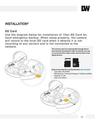 SD Card
Use the diagram below for installation of 15an SD Card for
local emergency backup. When setup properly, the camera
will record to the local SD card when it detects it is not
recording to any servers and is not connected to the
network.
INSTALLATION*
1 2
 
