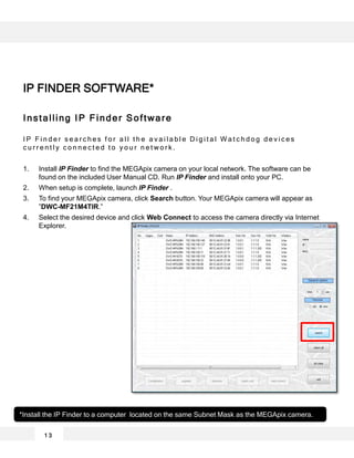 Installing IP Finder Software
I P F i n d e r s e a r c h e s f o r a l l t h e a v a i l a b l e D i g i t a l W a t c h d o g d e v i c e s
c u r r e n t l y c o n n e c t e d t o y o u r n e t w o r k .
1. Install IP Finder to find the MEGApix camera on your local network. The software can be
found on the included User Manual CD. Run IP Finder and install onto your PC.
2. When setup is complete, launch IP Finder .
3. To find your MEGApix camera, click Search button. Your MEGApix camera will appear as
”DWC-MF21M4TIR.”
4. Select the desired device and click Web Connect to access the camera directly via Internet
Explorer.
*Install the IP Finder to a computer located on the same Subnet Mask as the MEGApix camera.
1 3
IP FINDER SOFTWARE*
 