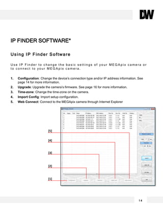 Using IP Finder Software
U s e I P F i n d e r t o c h a n g e t h e b a s i c s e t t i n g s o f y o u r M E G A p i x c a m e r a o r
t o c o n n e c t t o y o u r M E G A p i x c a m e r a .
1. Configuration: Change the device’s connection type and/or IP address information. See
page 14 for more information.
2. Upgrade: Upgrade the camera’s firmware. See page 16 for more information.
3. Time-zone: Change the time-zone on the camera.
4. Import Config: Import setup configuration.
5. Web Connect: Connect to the MEGApix camera through Internet Explorer
IP FINDER SOFTWARE*
[5]
[4]
[3]
[2]
[1]
1 4
 