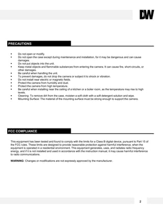 PRECAUTIONS
 Do not open or modify.
 Do not open the case except during maintenance and installation, for it may be dangerous and can cause
damages.
 Do not put objects into the unit.
 Keep metal objects and flammable substances from entering the camera. It can cause fire, short-circuits, or
other damages.
 Be careful when handling the unit.
 To prevent damages, do not drop the camera or subject it to shock or vibration.
 Do not install near electric or magnetic fields.
 Protect the camera from humidity and dust.
 Protect the camera from high temperature.
 Be careful when installing near the ceiling of a kitchen or a boiler room, as the temperature may rise to high
levels.
 Cleaning: To remove dirt from the case, moisten a soft cloth with a soft detergent solution and wipe.
 Mounting Surface: The material of the mounting surface must be strong enough to support the camera.
This equipment has been tested and found to comply with the limits for a Class B digital device, pursuant to Part 15 of
the FCC rules. These limits are designed to provide reasonable protection against harmful interference, when the
equipment is operated in a residential environment. This equipment generates, uses, and radiates radio frequency
energy, and if it is not installed and used in accordance with the instruction manual, it may cause harmful interference
to radio communications.
WARNING: Changes or modifications are not expressly approved by the manufacturer.
FCC COMPLIANCE
2
 