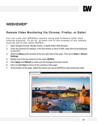 Remote Video Monitoring Via Chrome, Firefox, or Safari
Y o u c a n v i e w y o u r M E G A p i x c a m e r a u s i n g w e b b r o w s e r s o t h e r t h a n
I n t e r n e t E x p l o r e r . T o d o s o , a t l e a s t o n e o f t h e s t r e a m s o f t h e c a m e r a
m u s t b e s e t t o t h e c o d e c M J P E G .
1. Open Google Chrome, Mozilla Firefox, or Apple Safari Web Browser.
2. Enter the camera's IP address. If the first stream is set to H.264, video will not be displayed
on the GUI.
3. Click the Setup button located at the top right side of the page. Then go to Video > Stream
Settings.
4. Modify one of the two streams to the codec MJPEG.
5. Click Apply and Reload to make sure all changes have been saved.
6. Click on Live View to return to the camera’s main page.
7. At the bottom of the page, select the stream you set as MJPEG to start streaming video.
WEBVIEWER*
2 0
 