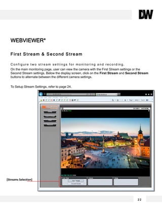 2 2
First Stream & Second Stream
C o n f i g u r e t w o s t r e a m s e t t i n g s f o r m o n i t o r i n g a n d r e c o r d i n g .
On the main monitoring page, user can view the camera with the First Stream settings or the
Second Stream settings. Below the display screen, click on the First Stream and Second Stream
buttons to alternate between the different camera settings.
To Setup Stream Settings, refer to page 24.
WEBVIEWER*
[Streams Selection]
 