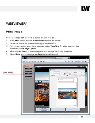 2 4
Print Image
P r i n t a s c r e e n s h o t o f t h e c u r r e n t l i v e v i d e o .
1. Click Print button, and the Print Preview window will appear.
2. Scale the size of the screenshot or adjust its orientation.
3. To print information about the screenshot, select View Title. To add a memo for the
screenshot, click Page Option.
4. Go to Printer Setup to select the printer and manage the printer properties.
5. Select Print to print the page, or Close to cancel the print.
WEBVIEWER*
[Print Image]
 