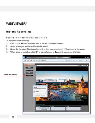 2 5
Instant Recording
R e c o r d l i v e v i d e o t o y o u r l o c a l d r i v e .
To Setup Instant Recording
1. Click on the Record button located to the left of the Web viewer.
2. Setup where you want the videos to be saved.
3. Setup the duration of the instant recording. You can record up to 120 seconds of live video.
4. When setup is complete, click OK to save changes or Cancel to cancel any changes.
WEBVIEWER*
[Local Recording]
 