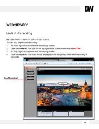 2 6
Instant Recording
R e c o r d l i v e v i d e o t o y o u r l o c a l d r i v e .
To Start and Stop Instant Recording
1. To Start, right-click anywhere on the display screen.
2. Click on Start Rec. The icon on the top right of the screen will change to INSTANT.
3. To Stop, right-click anywhere on the display screen.
4. Click on Stop Rec. The video will be displayed in the designated folder when recording is
complete.
WEBVIEWER*
[Local Recording]
 