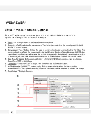 Setup > Video > Stream Settings
T h e M E G A p i x c a m e r a a l l o w s y o u t o s e t u p t w o d i f f e r e n t s t r e a m s t o
o p t i m i z e s t o r a g e a n d b a n d w i d t h u s a g e .
1. Name- Set a unique name to each stream to identify them.
2. Resolution- Set Resolution for each stream. The better the resolution, the more bandwidth it will
require to stream images.
3. Compression Type (Codec)- Select the type of compression to use when outputting the video. The
compression type affects the image quality, bandwidth, and file size of saved images. MJPEG, the
lowest Compression type, will provide the highest image quality, but also will cause the image size
to be the largest, and take up the most bandwidth. H.264 Baseline Profile is the default codec.
4. Data Transfer Speed- Set encoding bitrate if H.264 and MPEG4 compression type is selected.
Select from 1800 to 8000Kbps.
5. Frame-rate- Select from 0fps to 30fps. The camera is set by default to 28fps.
6. MJPEG Quality- Set MJPEG image quality. This is only available when the compression
is set to MJPEG. The higher the quality, the more bandwidth will be required to stream the image.
7. Select ‘Apply’ to save changes.
2 7
[1]
[2]
[3]
[4]
[5]
[6]
[7]
WEBVIEWER*
 