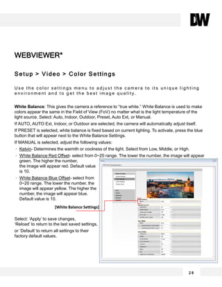 WEBVIEWER*
2 8
Setup > Video > Color Settings
U s e t h e c o l o r s e t t i n g s m e n u t o a d j u s t t h e c a m e r a t o i t s u n i q u e l i g h t i n g
e n v i r o n m e n t a n d t o g e t t h e b e s t i m a g e q u a l i t y .
White Balance: This gives the camera a reference to “true white.” White Balance is used to make
colors appear the same in the Field of View (FoV) no matter what is the light temperature of the
light source. Select: Auto, Indoor, Outdoor, Preset, Auto Ext, or Manual.
If AUTO, AUTO Ext, Indoor, or Outdoor are selected, the camera will automatically adjust itself.
If PRESET is selected, white balance is fixed based on current lighting. To activate, press the blue
button that will appear next to the White Balance Settings.
If MANUAL is selected, adjust the following values:
Kelvin- Determines the warmth or coolness of the light. Select from Low, Middle, or High.
White Balance Red Offset- select from 0~20 range. The lower the number, the image will appear
green. The higher the number,
the image will appear red. Default value
is 10.
White Balance Blue Offset- select from
0~20 range. The lower the number, the
image will appear yellow. The higher the
number, the image will appear blue.
Default value is 10.
Select: ‘Apply’ to save changes,
‘Reload’ to return to the last saved settings,
or ‘Default’ to return all settings to their
factory default values.
[White Balance Settings]
 