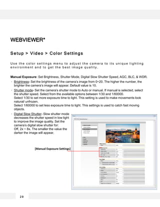 2 9
WEBVIEWER*
Setup > Video > Color Settings
U s e t h e c o l o r s e t t i n g s m e n u t o a d j u s t t h e c a m e r a t o i t s u n i q u e l i g h t i n g
e n v i r o n m e n t a n d t o g e t t h e b e s t i m a g e q u a l i t y .
Manual Exposure: Set Brightness, Shutter Mode, Digital Slow Shutter Speed, AGC, BLC, & WDR.
Brightness- Set the brightness of the camera’s image from 0~20. The higher the number, the
brighter the camera’s image will appear. Default value is 10.
Shutter mode- Set the camera’s shutter mode to Auto or manual. If manual is selected, select
the shutter speed. Select from the available options between 1/30 and 1/60000.
Select 1/30 to set more exposure time to light. This setting is used to make movements look
natural/ unfrozen.
Select 1/60000 to set less exposure time to light. This settings is used to catch fast moving
objects.
Digital Slow Shutter- Slow shutter mode
decreases the shutter speed in low light
to improve the image quality. Set the
camera’s digital slow shutter for:
Off, 2x ~ 8x. The smaller the value the
darker the image will appear.
[Manual Exposure Settings]
 