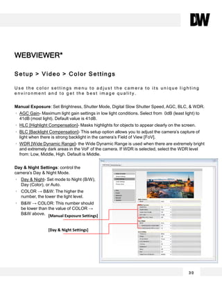WEBVIEWER*
3 0
Setup > Video > Color Settings
U s e t h e c o l o r s e t t i n g s m e n u t o a d j u s t t h e c a m e r a t o i t s u n i q u e l i g h t i n g
e n v i r o n m e n t a n d t o g e t t h e b e s t i m a g e q u a l i t y .
Manual Exposure: Set Brightness, Shutter Mode, Digital Slow Shutter Speed, AGC, BLC, & WDR.
AGC Gain- Maximum light gain settings in low light conditions. Select from 0dB (least light) to
41dB (most light). Default value is 41dB.
HLC [Highlight Compensation]- Masks highlights for objects to appear clearly on the screen.
BLC [Backlight Compensation]- This setup option allows you to adjust the camera’s capture of
light when there is strong backlight in the camera’s Field of View [FoV].
WDR [Wide Dynamic Range]- the Wide Dynamic Range is used when there are extremely bright
and extremely dark areas in the VoF of the camera. If WDR is selected, select the WDR level
from: Low, Middle, High. Default is Middle.
Day & Night Settings: control the
camera’s Day & Night Mode.
Day & Night- Set mode to Night (B/W),
Day (Color), or Auto.
COLOR → B&W: The higher the
number, the lower the light level.
B&W → COLOR: This number should
be lower than the value of COLOR →
B&W above. [Manual Exposure Settings]
[Day & Night Settings]
 