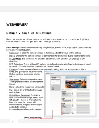 WEBVIEWER*
3 1
Setup > Video > Color Settings
U s e t h e c o l o r s e t t i n g s m e n u t o a d j u s t t h e c a m e r a t o i t s u n i q u e l i g h t i n g
e n v i r o n m e n t a n d t o g e t t h e b e s t i m a g e q u a l i t y .
Extra Settings: control the camera’s Day & Night Mode, Focus, WDR, Flip, Digital Zoom, Aperture
Level, and Noise Reduction.
Frequency- In case the camera’s image is flickering, adjust the value on this setting.
Defog- Sharpens the camera’s image to compensate for blurry view due to weather conditions.
IR LED Mode- this function is for smart IR adjustment. Turn Smart IR On (Active), or Off
(Inactive).
LED Saturation- This is a Smart IR feature, controlling the saturation level in the image created
by the IR LED reflection from objects in the camera’s view.
Chroma- Chroma settings affect the color quality including both hue and saturation. Black,
white, and gray colors have 0 Chroma.
Higher numbers accentuate brighter
colors.
Sharpness- Sets the image sharpness.
The higher the number, the sharper the
image.
Mirror- reflect the image from left to right.
Flip- Select On or Off to flip the image
upside down.
Digital Noise Reduction- Control the
level of noise in the image. Select from
Off, Level 1 – Level 5. The higher the
level, the more the camera will
manipulate the image to reduce digital
noise, but it will also
increase lagging when motion occurs.
[Extra Image Settings]
 