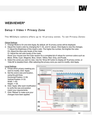 WEBVIEWER*
3 2
Setup > Video > Privacy Zone
T h e M E G A p i x c a m e r a o f f e r s u p t o 1 6 p r i v a c y z o n e s . T o s e t P r i v a c y Z o n e s :
Global Settings:
1. Change Mode to On and click Apply. By default, all 16 privacy zones will be displayed.
2. Adjust the mask’s color by changing the Y, Cb, and Cr values. Click Apply to view the changes.
Y: Adjust the Brightness of the mask’s color. The higher the number, the brighter the color.
Cb: Adjust the blue color levels of the mask.
Cr: Adjust the red color levels of the mask.
Hover your mouse over the Color section for a complete list of values for common colors such as
Black, White, Cyan, Magenta, Blue, Green, Yellow, Red, Gray, and Purple.
3. Select the zones you want to view. Use the ‘Show All’ button to display all 16 privacy zones, or
‘Hide All’ to deselect them. After selecting the privacy zone you want to modify, click Apply.
Local Settings:
4. Chose which privacy masking you
want to modify. Click ‘Apply’.
5. Set the zone’s size and location,
using the grid lines.
Horizontal Position: 0~59.
Vertical Position: 0~33.
Width: 1~60.
Height: 1~34.
6. Click ‘Apply’ after each modification
to verify the size and position
match your requirements.
7. Click ‘Reload’ to make sure your
changes have been applied.
[1]
[2]
[3]
[5]
[4]
[7]
 