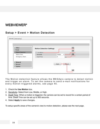 WEBVIEWER*
Setup > Event > Motion Detection
T h e M o t i o n d e t e c t i o n f e a t u r e a l l o w s t h e M E G A p i x c a m e r a t o d e t e c t m o t i o n
a n d t r i g g e r a n a l a r m . T o s e t t h e c a m e r a t o s e n d e - m a i l n o t i f i c a t i o n s f o r
e v e r y m o t i o n t r i g g e r e d a l a r m s , s e e p a g e 4 5 .
1. Check the Use Motion box.
2. Sensitivity- Select from Low, Middle, or High.
3. Dwell Time- When a motion is triggered, the camera can be set to record for a certain period of
time. Dwell Time can be set up to 900 seconds.
4. Select Apply to save changes.
To setup specific areas of the camera’s view to motion detection, please see the next page.
3 3
[1]
[2]
[3]
[4]
 