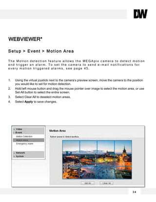 WEBVIEWER*
3 4
Setup > Event > Motion Area
T h e M o t i o n d e t e c t i o n f e a t u r e a l l o w s t h e M E G A p i x c a m e r a t o d e t e c t m o t i o n
a n d t r i g g e r a n a l a r m . T o s e t t h e c a m e r a t o s e n d e - m a i l n o t i f i c a t i o n s f o r
e v e r y m o t i o n t r i g g e r e d a l a r m s , s e e p a g e 4 5 .
1. Using the virtual joystick next to the camera’s preview screen, move the camera to the position
you would like to set for motion detection.
2. Hold left mouse button and drag the mouse pointer over image to select the motion area, or use
Set All button to select the entire screen.
3. Select Clear All to deselect motion areas.
4. Select Apply to save changes.
 