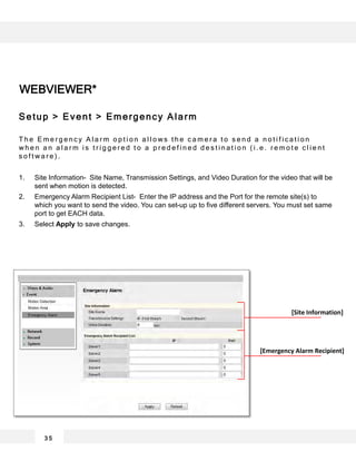 WEBVIEWER*
3 5
[Emergency Alarm Recipient]
[Site Information]
Setup > Event > Emergency Alarm
T h e E m e r g e n c y A l a r m o p t i o n a l l o w s t h e c a m e r a t o s e n d a n o t i f i c a t i o n
w h e n a n a l a r m i s t r i g g e r e d t o a p r e d e f i n e d d e s t i n a t i o n ( i . e . r e m o t e c l i e n t
s o f t w a r e ) .
1. Site Information- Site Name, Transmission Settings, and Video Duration for the video that will be
sent when motion is detected.
2. Emergency Alarm Recipient List- Enter the IP address and the Port for the remote site(s) to
which you want to send the video. You can set-up up to five different servers. You must set same
port to get EACH data.
3. Select Apply to save changes.
 
