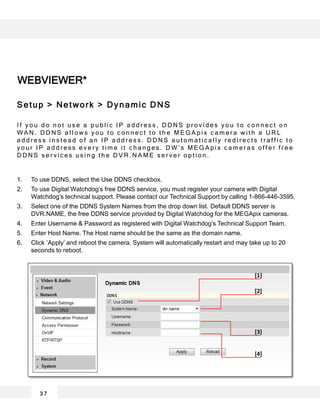 WEBVIEWER*
3 7
[1]
[2]
[3]
[4]
Setup > Network > Dynamic DNS
I f y o u d o n o t u s e a p u b l i c I P a d d r e s s , D D N S p r o v i d e s y o u t o c o n n e c t o n
W A N . D D N S a l l o w s y o u t o c o n n e c t t o t h e M E G A p i x c a m e r a w i t h a U R L
a d d r e s s i n s t e a d o f a n I P a d d r e s s . D D N S a u t o m a t i c a l l y r e d i r e c t s t r a f f i c t o
y o u r I P a d d r e s s e v e r y t i m e i t c h a n g e s . D W ’ s M E G A p i x c a m e r a s o f f e r f r e e
D D N S s e r v i c e s u s i n g t h e D V R . N A M E s e r v e r o p t i o n .
1. To use DDNS, select the Use DDNS checkbox.
2. To use Digital Watchdog’s free DDNS service, you must register your camera with Digital
Watchdog’s technical support. Please contact our Technical Support by calling 1-866-446-3595.
3. Select one of the DDNS System Names from the drop down list. Default DDNS server is
DVR.NAME, the free DDNS service provided by Digital Watchdog for the MEGApix cameras.
4. Enter Username & Password as registered with Digital Watchdog’s Technical Support Team.
5. Enter Host Name. The Host name should be the same as the domain name.
6. Click ‘Apply’ and reboot the camera. System will automatically restart and may take up to 20
seconds to reboot.
 