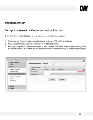 WEBVIEWER*
Setup > Network > Communication Protocol
C u r r e n t P r o t o c o l d i s p l a y s t h e c u r r e n t s e l e c t e d p r o t o c o l .
1. To change the Protocol, select one of the three options—TCP, UDP, or Multicast.
2. If you select Multicast, enter the Multicast IP and Multicast Port.
3. Reboot your system to apply the changes to your camera. To Reboot, select Apply. A dialogue box
will appear, select OK. System will automatically restart and may take up to 20 seconds to reboot.
3 8
[1]
[2]
 