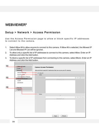 WEBVIEWER*
3 9
[1]
[2]
[3]
Setup > Network > Access Permission
U s e t h e A c c e s s P e r m i s s i o n p a g e t o a l l o w o r b l o c k s p e c i f i c I P a d d r e s s e s
t o c o n n e c t t o t h e c a m e r a .
1. Select Allow All to allow anyone to connect to this camera. If Allow All is selected, the Allowed IP
List and Blocked IP List will be ignored.
2. To allow only a specific list of IP addresses to connect to this camera, select Allow. Enter an IP
Address and click the Add button.
3. To block a specific list of IP addresses from connecting to this camera, select Block. Enter an IP
Address and click the Add button.
 