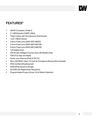 ONVIF Compliant, Profile S
 2.1 MEGApixels [1080P, 30fps]
 Triple Codecs with Simultaneous Dual-Stream
 1/2.8” CMOS Sensor
 2.8mm Fixed Lens [DWC-MF21M28T]
 4.0mm Fixed Lens [DWC-MF21M4TIR]
 8.0mm Fixed Lens [DWC-MF21M8TIR]
 12X Digital Zoom
 30ft IR with Intelligent Camera Sync [IR Models Only]
 TDN [True Day and Night]
 Power over Ethernet [PoE] & DC12V
 Micro SD/SDHC Class 10 Card for Emergency Backup [Not Included]
 IP66 Certified [Weatherproof]
 WDR [Wide Dynamic Range]
 3D-DNR [3D Digital Noise Reduction]
 Programmable Privacy Zones (16) & Motion Detection
FEATURES*
4
 