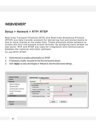 WEBVIEWER*
4 1
[1]
[2]
[3]
Setup > Network > RTP/ RTSP
R e a l - t i m e T r a n s p o r t P r o t o c o l ( R T P ) a n d R e a l - t i m e S t r e a m i n g P r o t o c o l
( R T S P ) a r e d a t a t r a n s f e r p r o t o c o l f o r d e l i v e r i n g l i v e a n d s t o r e d m e d i a t o
o n e o r m o r e c l i e n t s a t t h e s a m e t i m e . T h e s e p r o t o c o l s a l l o w s o f t w a r e t o
a c c e s s t h e f i r s t a n d s e c o n d s t r e a m d i r e c t l y , b y a s s i g n i n g e a c h s t r e a m i t s
o w n p o r t s . R T P a n d R T S P a r e u s e d f o r i n t e g r a t i o n a n d c o m m u n i c a t i o n
b e t w e e n t h e c a m e r a s a n d o t h e r s o f t w a r e .
T o u s e R T P / R T S P :
1. Check the box to enable authentication on RTSP
2. If necessary, modify the ports for the first and second stream.
3. Click ‘Apply’ so save all changes or ‘Reload’ to view the last saved settings.
 