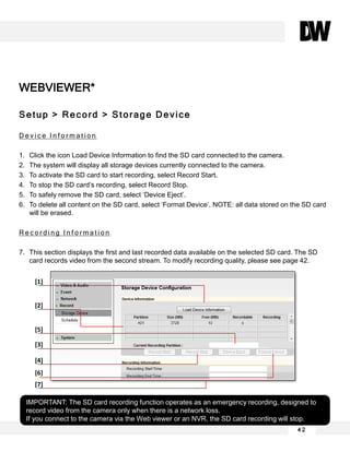 WEBVIEWER*
Setup > Record > Storage Device
D e v i c e I n f o r m a t i o n
1. Click the icon Load Device Information to find the SD card connected to the camera.
2. The system will display all storage devices currently connected to the camera.
3. To activate the SD card to start recording, select Record Start.
4. To stop the SD card’s recording, select Record Stop.
5. To safely remove the SD card, select ‘Device Eject’.
6. To delete all content on the SD card, select ‘Format Device’. NOTE: all data stored on the SD card
will be erased.
R e c o r d i n g I n f o r m a t i o n
7. This section displays the first and last recorded data available on the selected SD card. The SD
card records video from the second stream. To modify recording quality, please see page 42.
4 2
IMPORTANT: The SD card recording function operates as an emergency recording, designed to
record video from the camera only when there is a network loss.
If you connect to the camera via the Web viewer or an NVR, the SD card recording will stop.
[1]
[2]
[3]
[4]
[5]
[7]
[6]
 