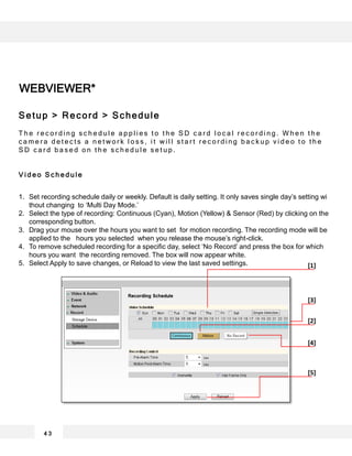 WEBVIEWER*
4 3
[1]
[2]
[4]
[5]
[3]
Setup > Record > Schedule
T h e r e c o r d i n g s c h e d u l e a p p l i e s t o t h e S D c a r d l o c a l r e c o r d i n g . W h e n t h e
c a m e r a d e t e c t s a n e t w o r k l o s s , i t w i l l s t a r t r e c o r d i n g b a c k u p v i d e o t o t h e
S D c a r d b a s e d o n t h e s c h e d u l e s e t u p .
V i d e o S c h e d u l e
1. Set recording schedule daily or weekly. Default is daily setting. It only saves single day’s setting wi
thout changing to ‘Multi Day Mode.’
2. Select the type of recording: Continuous (Cyan), Motion (Yellow) & Sensor (Red) by clicking on the
corresponding button.
3. Drag your mouse over the hours you want to set for motion recording. The recording mode will be
applied to the hours you selected when you release the mouse’s right-click.
4. To remove scheduled recording for a specific day, select ‘No Record’ and press the box for which
hours you want the recording removed. The box will now appear white.
5. Select Apply to save changes, or Reload to view the last saved settings.
 