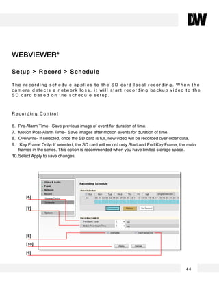 WEBVIEWER*
Setup > Record > Schedule
T h e r e c o r d i n g s c h e d u l e a p p l i e s t o t h e S D c a r d l o c a l r e c o r d i n g . W h e n t h e
c a m e r a d e t e c t s a n e t w o r k l o s s , i t w i l l s t a r t r e c o r d i n g b a c k u p v i d e o t o t h e
S D c a r d b a s e d o n t h e s c h e d u l e s e t u p .
R e c o r d i n g C o n t r o l
6. Pre-Alarm Time- Save previous image of event for duration of time.
7. Motion Post-Alarm Time- Save images after motion events for duration of time.
8. Overwrite- If selected, once the SD card is full, new video will be recorded over older data.
9. Key Frame Only- If selected, the SD card will record only Start and End Key Frame, the main
frames in the series. This option is recommended when you have limited storage space.
10.Select Apply to save changes.
4 4
[6]
[7]
[8]
[10]
[9]
 