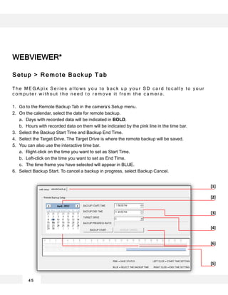 WEBVIEWER*
Setup > Remote Backup Tab
T h e M E G A p i x S e r i e s a l l o w s y o u t o b a c k u p y o u r S D c a r d l o c a l l y t o y o u r
c o m p u t e r w i t h o u t t h e n e e d t o r e m o v e i t f r o m t h e c a m e r a .
1. Go to the Remote Backup Tab in the camera’s Setup menu.
2. On the calendar, select the date for remote backup.
a. Days with recorded data will be indicated in BOLD.
b. Hours with recorded data on them will be indicated by the pink line in the time bar.
3. Select the Backup Start Time and Backup End Time.
4. Select the Target Drive. The Target Drive is where the remote backup will be saved.
5. You can also use the interactive time bar.
a. Right-click on the time you want to set as Start Time.
b. Left-click on the time you want to set as End Time.
c. The time frame you have selected will appear in BLUE.
6. Select Backup Start. To cancel a backup in progress, select Backup Cancel.
4 5
[1]
[2]
[4]
[5]
[3]
[6]
 