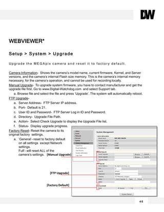 WEBVIEWER*
Setup > System > Upgrade
U p g r a d e t h e M E G A p i x c a m e r a a n d r e s e t i t t o f a c t o r y d e f a u l t .
Camera Information- Shows the camera’s model name, current firmware, Kernel, and Server
versions, and the camera’s internal Flash size memory. This is the camera’s internal memory
necessary, for the camera’s operation, and cannot be used for recording locally.
Manual Upgrade- To upgrade system firmware, you have to contact manufacturer and get the
upgrade file first. Go to www.Digital-Watchdog.com and select Support tab.
a. Browse file and select the file and press ‘Upgrade’. The system will automatically reboot.
FTP Upgrade-
a. Server Address- FTP Server IP address.
b. Port- Default is 21.
c. User ID and Password- FTP Server Log in ID and Password.
d. Directory- Upgrade File Path.
e. Action- Select Check Upgrade to display the Upgrade File list.
f. Status- Display upgrade progress.
Factory Reset- Reset the camera to its
original factory settings.
a. ‘General’- reset to factory default
on all settings except Network
settings.
Full’- will reset ALL of the
camera’s settings.
4 6
[Manual Upgrade]
[FTP Upgrade]
[Factory Default]
 
