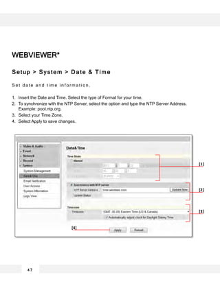 WEBVIEWER*
Setup > System > Date & Time
S e t d a t e a n d t i m e i n f o r m a t i o n .
1. Insert the Date and Time. Select the type of Format for your time.
2. To synchronize with the NTP Server, select the option and type the NTP Server Address.
Example: pool.ntp.org.
3. Select your Time Zone.
4. Select Apply to save changes.
4 7
[1]
[2]
[3]
[4]
 
