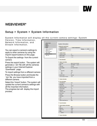 WEBVIEWER*
Setup > System > System Information
S y s t e m I n f o r m a t i o n w i l l d i s p l a y a l l t h e c u r r e n t c a m e r a s e t t i n g s : S y s t e m
V e r s i o n , T i m e I n f o r m a t i o n ,
N e t w o r k I n f o r m a t i o n , a n d
S t r e a m I n f o r m a t i o n .
You can export a camera’s settings to
apply to other cameras by using the
import/ export buttons on this page.
To Export the settings from the current
camera:
Press the export button. The system will
generate a ‘.bin’ file with all the cameras
settings in your Internet Explorer
‘Downloads’ page.
To import settings from a different camera
Press the Browse button and locate the
‘.bin’ file you have imported from a
different camera.
Select the ‘Import’ button. The system will
update the current camera’s settings with
all the imported information.
The progress bar will display the import
process.
5 0
 