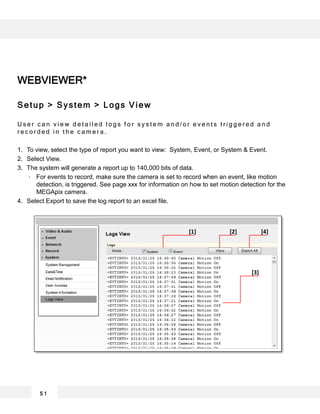 WEBVIEWER*
Setup > System > Logs View
U s e r c a n v i e w d e t a i l e d l o g s f o r s y s t e m a n d / o r e v e n t s t r i g g e r e d a n d
r e c o r d e d i n t h e c a m e r a .
1. To view, select the type of report you want to view: System, Event, or System & Event.
2. Select View.
3. The system will generate a report up to 140,000 bits of data.
For events to record, make sure the camera is set to record when an event, like motion
detection, is triggered. See page xxx for information on how to set motion detection for the
MEGApix camera.
4. Select Export to save the log report to an excel file.
5 1
[1] [2] [4]
[3]
 