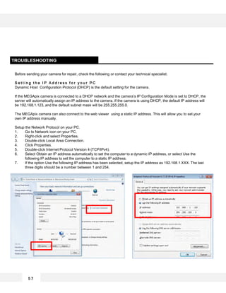 Before sending your camera for repair, check the following or contact your technical specialist.
S e t t i n g t h e I P A d d r e s s f o r y o u r P C
Dynamic Host Configuration Protocol (DHCP) is the default setting for the camera.
If the MEGApix camera is connected to a DHCP network and the camera’s IP Configuration Mode is set to DHCP, the
server will automatically assign an IP address to the camera. If the camera is using DHCP, the default IP address will
be 192.168.1.123, and the default subnet mask will be 255.255.255.0.
The MEGApix camera can also connect to the web viewer using a static IP address. This will allow you to set your
own IP address manually.
Setup the Network Protocol on your PC.
1. Go to Network icon on your PC.
2. Right-click and select Properties.
3. Double-click Local Area Connection.
4. Click Properties.
5. Double-click Internet Protocol Version 4 (TCP/IPv4).
6. Select Obtain an IP address automatically to set the computer to a dynamic IP address, or select Use the
following IP address to set the computer to a static IP address.
7. If the option Use the following IP address has been selected, setup the IP address as 192.168.1.XXX. The last
three digits should be a number between 1 and 254.
TROUBLESHOOTING
5 7
 