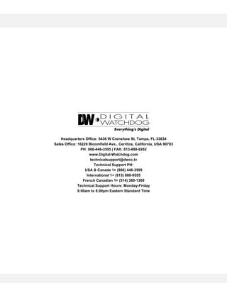 Headquarters Office: 5436 W Crenshaw St, Tampa, FL 33634
Sales Office: 16220 Bloomfield Ave., Cerritos, California, USA 90703
PH: 866-446-3595 | FAX: 813-888-9262
www.Digital-Watchdog.com
technicalsupport@dwcc.tv
Technical Support PH:
USA & Canada 1+ (866) 446-3595
International 1+ (813) 888-9555
French Canadian 1+ (514) 360-1309
Technical Support Hours: Monday-Friday
9:00am to 8:00pm Eastern Standard Time
 