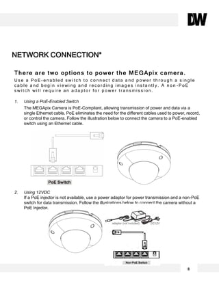 There are two options to power the MEGApix camera.
U s e a P o E - e n a b l e d s w i t c h t o c o n n e c t d a t a a n d p o w e r t h r o u g h a s i n g l e
c a b l e a n d b e g i n v i e w i n g a n d r e c o r d i n g i m a g e s i n s t a n t l y . A n o n - P o E
s w i t c h w i l l r e q u i r e a n a d a p t o r f o r p o w e r t r a n s m i s s i o n .
1. Using a PoE-Enabled Switch
The MEGApix Camera is PoE-Compliant, allowing transmission of power and data via a
single Ethernet cable. PoE eliminates the need for the different cables used to power, record,
or control the camera. Follow the illustration below to connect the camera to a PoE-enabled
switch using an Ethernet cable.
2. Using 12VDC
If a PoE injector is not available, use a power adaptor for power transmission and a non-PoE
switch for data transmission. Follow the illustrations below to connect the camera without a
PoE Injector.
NETWORK CONNECTION*
8
 