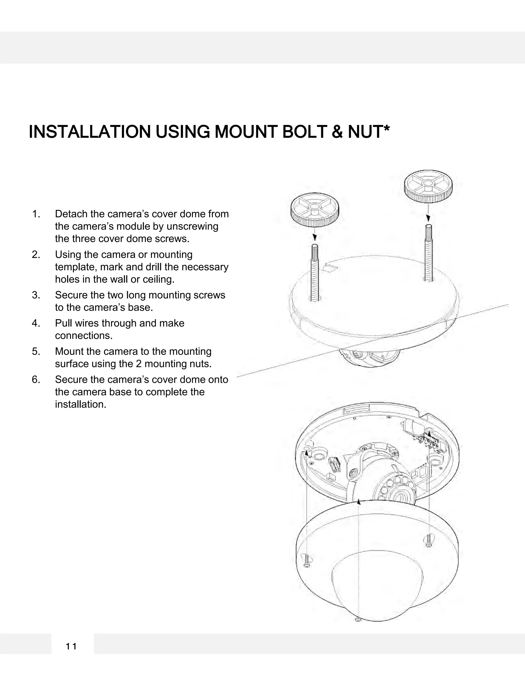 1. Detach the camera’s cover dome from
the camera’s module by unscrewing
the three cover dome screws.
2. Using the camera or mounting
template, mark and drill the necessary
holes in the wall or ceiling.
3. Secure the two long mounting screws
to the camera’s base.
4. Pull wires through and make
connections.
5. Mount the camera to the mounting
surface using the 2 mounting nuts.
6. Secure the camera’s cover dome onto
the camera base to complete the
installation.
INSTALLATION USING MOUNT BOLT & NUT*
1 1
 