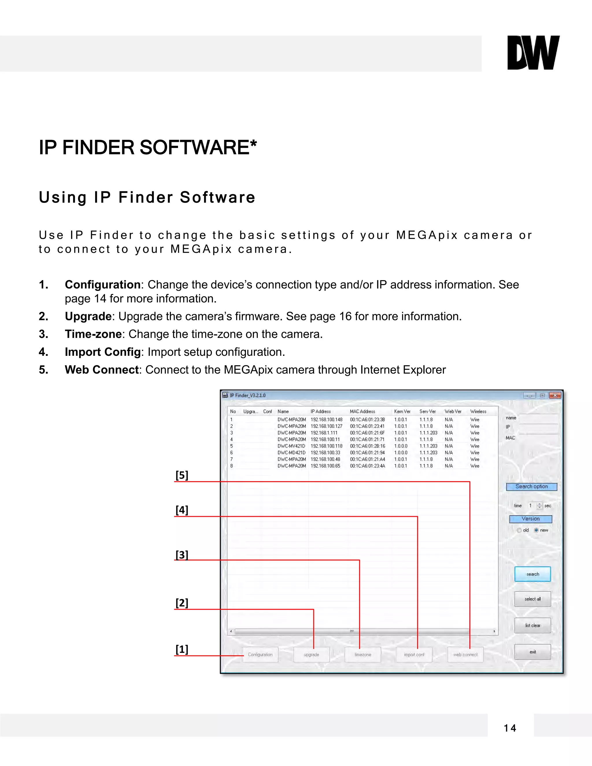 Using IP Finder Software
U s e I P F i n d e r t o c h a n g e t h e b a s i c s e t t i n g s o f y o u r M E G A p i x c a m e r a o r
t o c o n n e c t t o y o u r M E G A p i x c a m e r a .
1. Configuration: Change the device’s connection type and/or IP address information. See
page 14 for more information.
2. Upgrade: Upgrade the camera’s firmware. See page 16 for more information.
3. Time-zone: Change the time-zone on the camera.
4. Import Config: Import setup configuration.
5. Web Connect: Connect to the MEGApix camera through Internet Explorer
IP FINDER SOFTWARE*
[5]
[4]
[3]
[2]
[1]
1 4
 