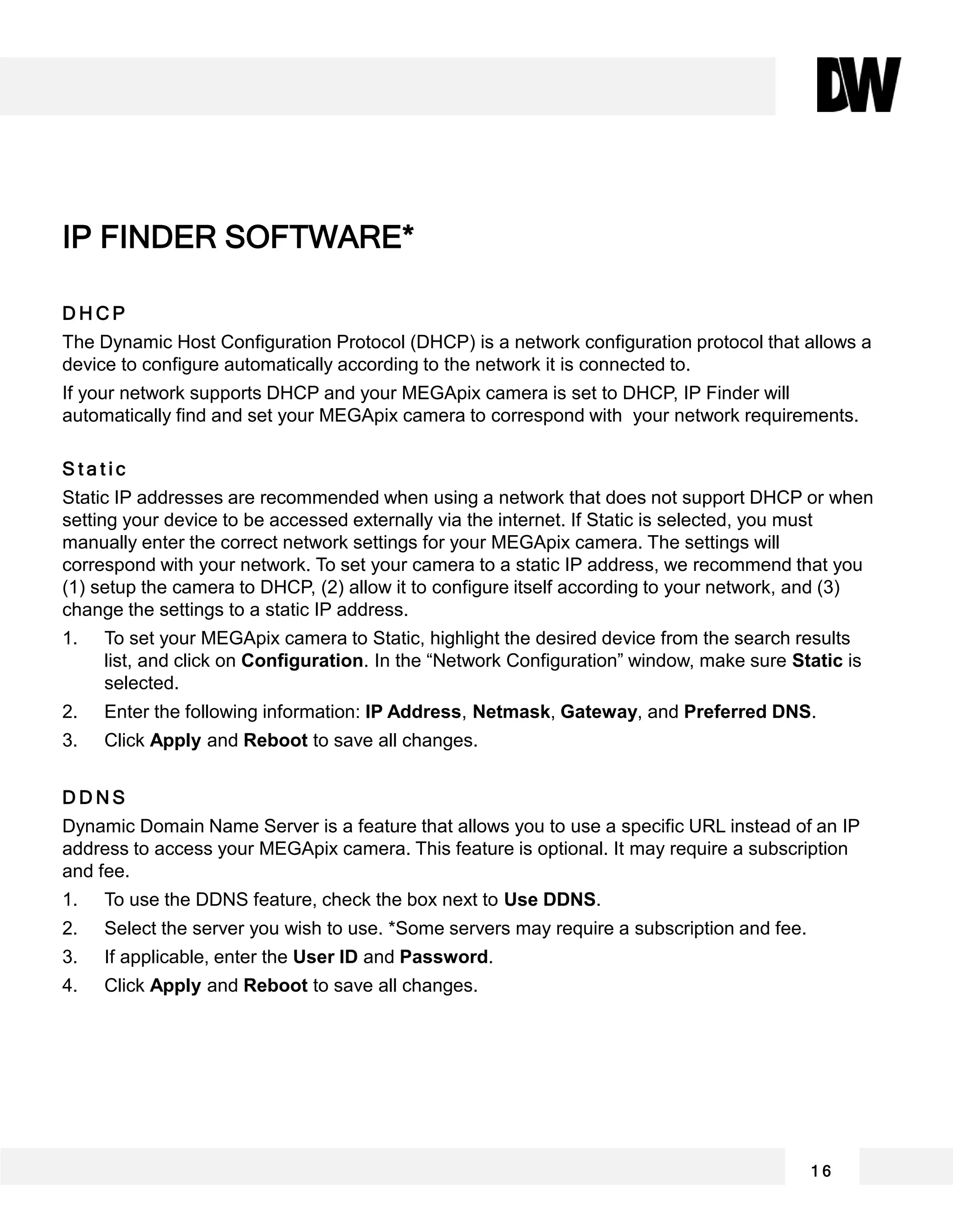 D H C P
The Dynamic Host Configuration Protocol (DHCP) is a network configuration protocol that allows a
device to configure automatically according to the network it is connected to.
If your network supports DHCP and your MEGApix camera is set to DHCP, IP Finder will
automatically find and set your MEGApix camera to correspond with your network requirements.
S t a t i c
Static IP addresses are recommended when using a network that does not support DHCP or when
setting your device to be accessed externally via the internet. If Static is selected, you must
manually enter the correct network settings for your MEGApix camera. The settings will
correspond with your network. To set your camera to a static IP address, we recommend that you
(1) setup the camera to DHCP, (2) allow it to configure itself according to your network, and (3)
change the settings to a static IP address.
1. To set your MEGApix camera to Static, highlight the desired device from the search results
list, and click on Configuration. In the “Network Configuration” window, make sure Static is
selected.
2. Enter the following information: IP Address, Netmask, Gateway, and Preferred DNS.
3. Click Apply and Reboot to save all changes.
D D N S
Dynamic Domain Name Server is a feature that allows you to use a specific URL instead of an IP
address to access your MEGApix camera. This feature is optional. It may require a subscription
and fee.
1. To use the DDNS feature, check the box next to Use DDNS.
2. Select the server you wish to use. *Some servers may require a subscription and fee.
3. If applicable, enter the User ID and Password.
4. Click Apply and Reboot to save all changes.
IP FINDER SOFTWARE*
1 6
 