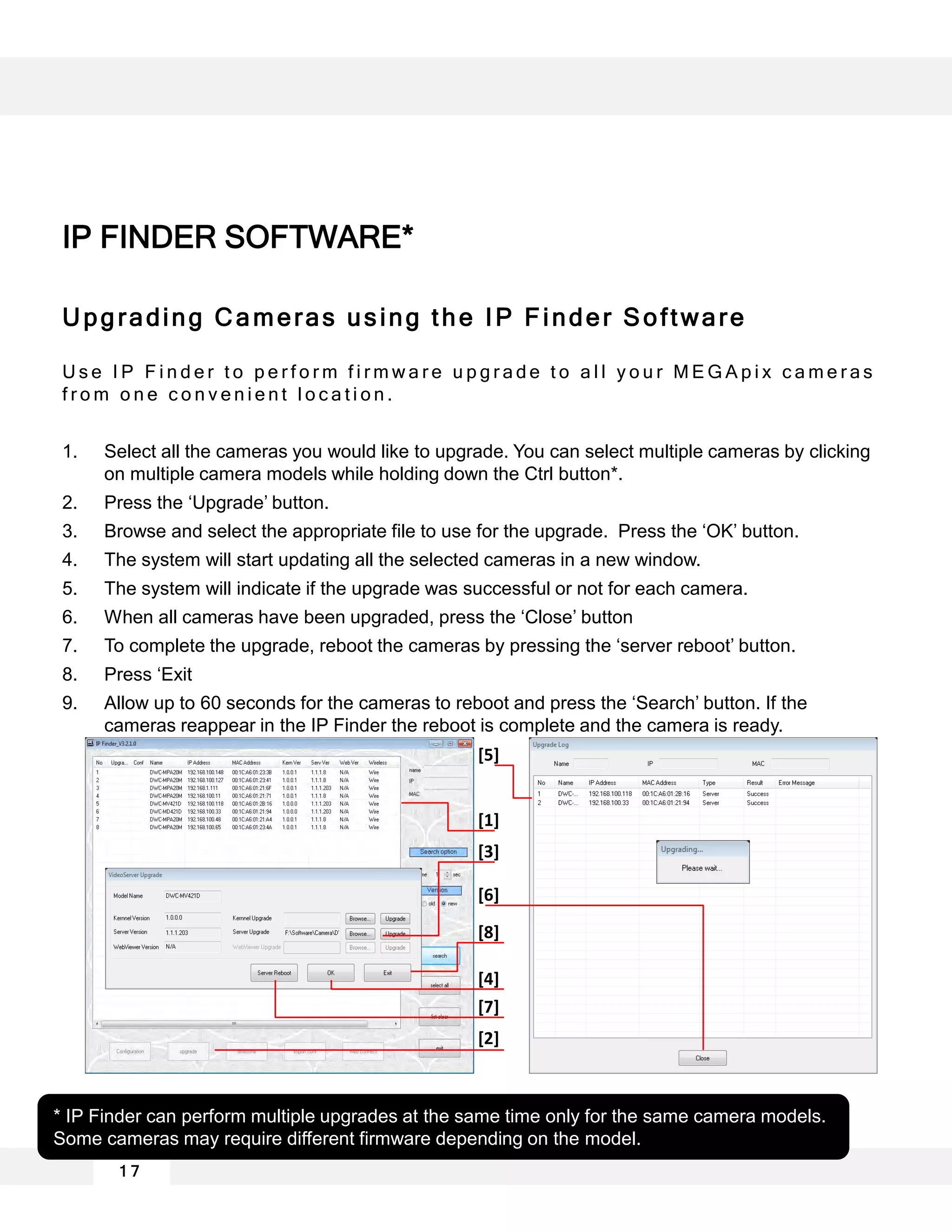 Upgrading Cameras using the IP Finder Software
U s e I P F i n d e r t o p e r f o r m f i r m w a r e u p g r a d e t o a l l y o u r M E G A p i x c a m e r a s
f r o m o n e c o n v e n i e n t l o c a t i o n .
1. Select all the cameras you would like to upgrade. You can select multiple cameras by clicking
on multiple camera models while holding down the Ctrl button*.
2. Press the ‘Upgrade’ button.
3. Browse and select the appropriate file to use for the upgrade. Press the ‘OK’ button.
4. The system will start updating all the selected cameras in a new window.
5. The system will indicate if the upgrade was successful or not for each camera.
6. When all cameras have been upgraded, press the ‘Close’ button
7. To complete the upgrade, reboot the cameras by pressing the ‘server reboot’ button.
8. Press ‘Exit
9. Allow up to 60 seconds for the cameras to reboot and press the ‘Search’ button. If the
cameras reappear in the IP Finder the reboot is complete and the camera is ready.
* IP Finder can perform multiple upgrades at the same time only for the same camera models.
Some cameras may require different firmware depending on the model.
[4]
[1]
[2]
[3]
[5]
[6]
[7]
[8]
1 7
IP FINDER SOFTWARE*
 