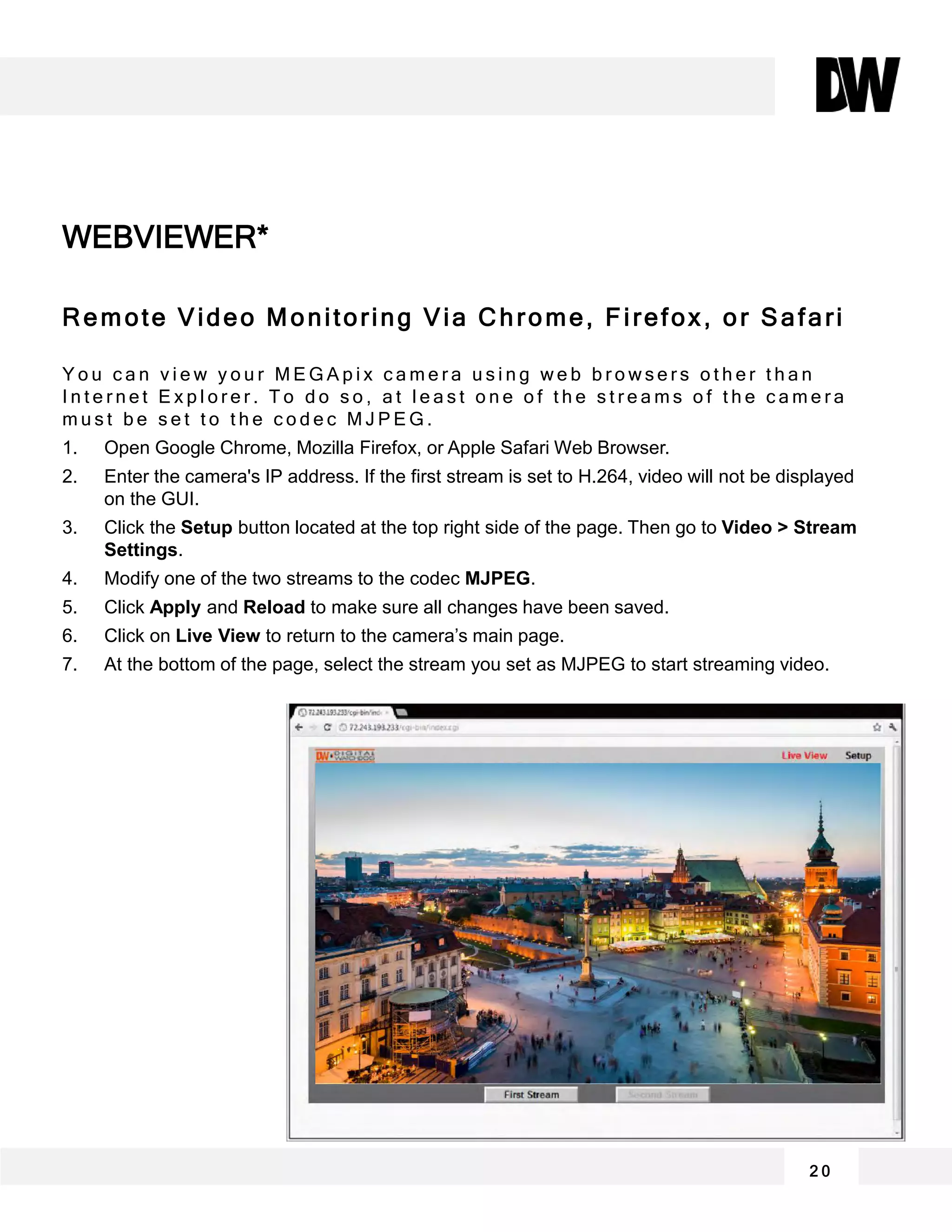 Remote Video Monitoring Via Chrome, Firefox, or Safari
Y o u c a n v i e w y o u r M E G A p i x c a m e r a u s i n g w e b b r o w s e r s o t h e r t h a n
I n t e r n e t E x p l o r e r . T o d o s o , a t l e a s t o n e o f t h e s t r e a m s o f t h e c a m e r a
m u s t b e s e t t o t h e c o d e c M J P E G .
1. Open Google Chrome, Mozilla Firefox, or Apple Safari Web Browser.
2. Enter the camera's IP address. If the first stream is set to H.264, video will not be displayed
on the GUI.
3. Click the Setup button located at the top right side of the page. Then go to Video > Stream
Settings.
4. Modify one of the two streams to the codec MJPEG.
5. Click Apply and Reload to make sure all changes have been saved.
6. Click on Live View to return to the camera’s main page.
7. At the bottom of the page, select the stream you set as MJPEG to start streaming video.
WEBVIEWER*
2 0
 
