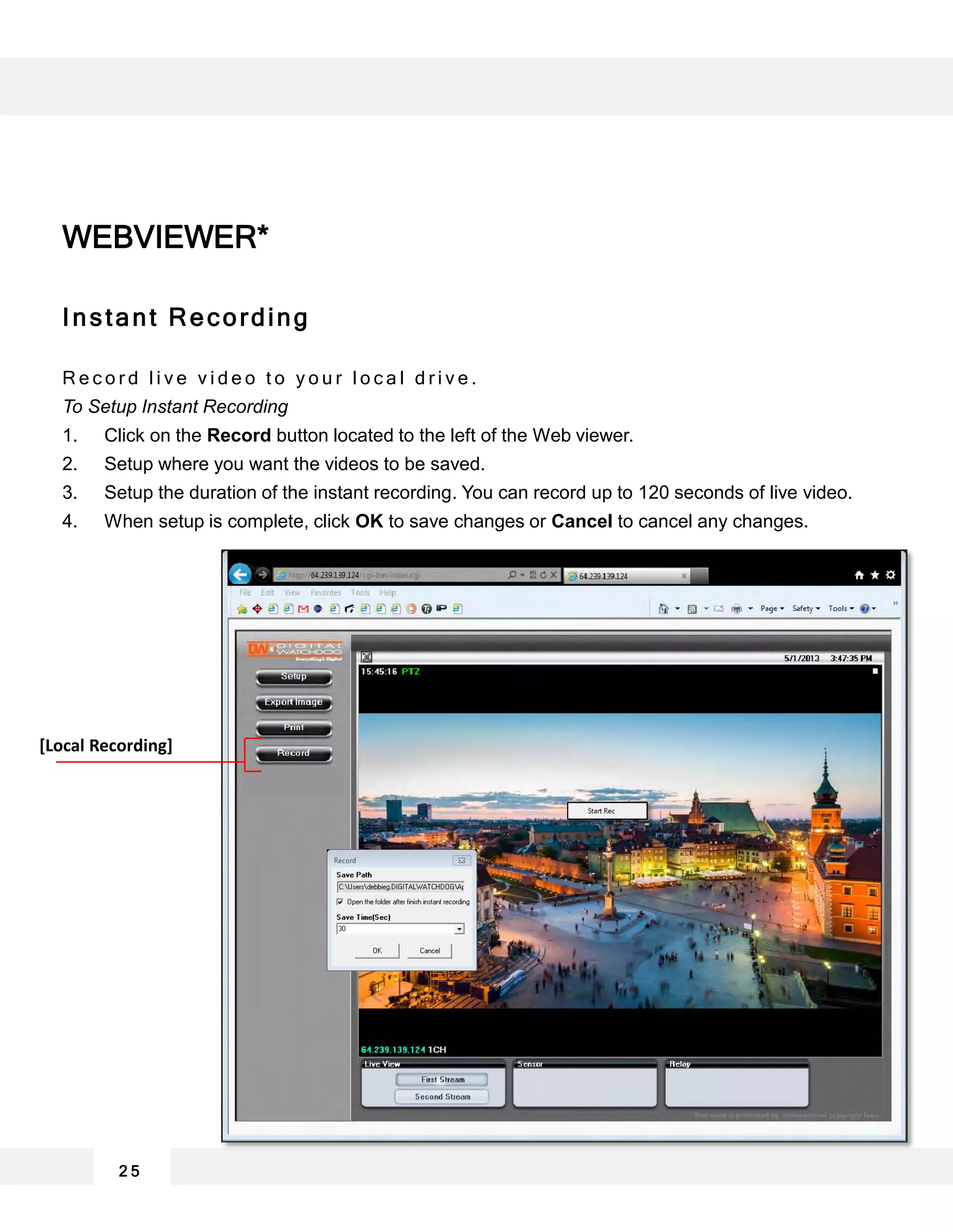 2 5
Instant Recording
R e c o r d l i v e v i d e o t o y o u r l o c a l d r i v e .
To Setup Instant Recording
1. Click on the Record button located to the left of the Web viewer.
2. Setup where you want the videos to be saved.
3. Setup the duration of the instant recording. You can record up to 120 seconds of live video.
4. When setup is complete, click OK to save changes or Cancel to cancel any changes.
WEBVIEWER*
[Local Recording]
 