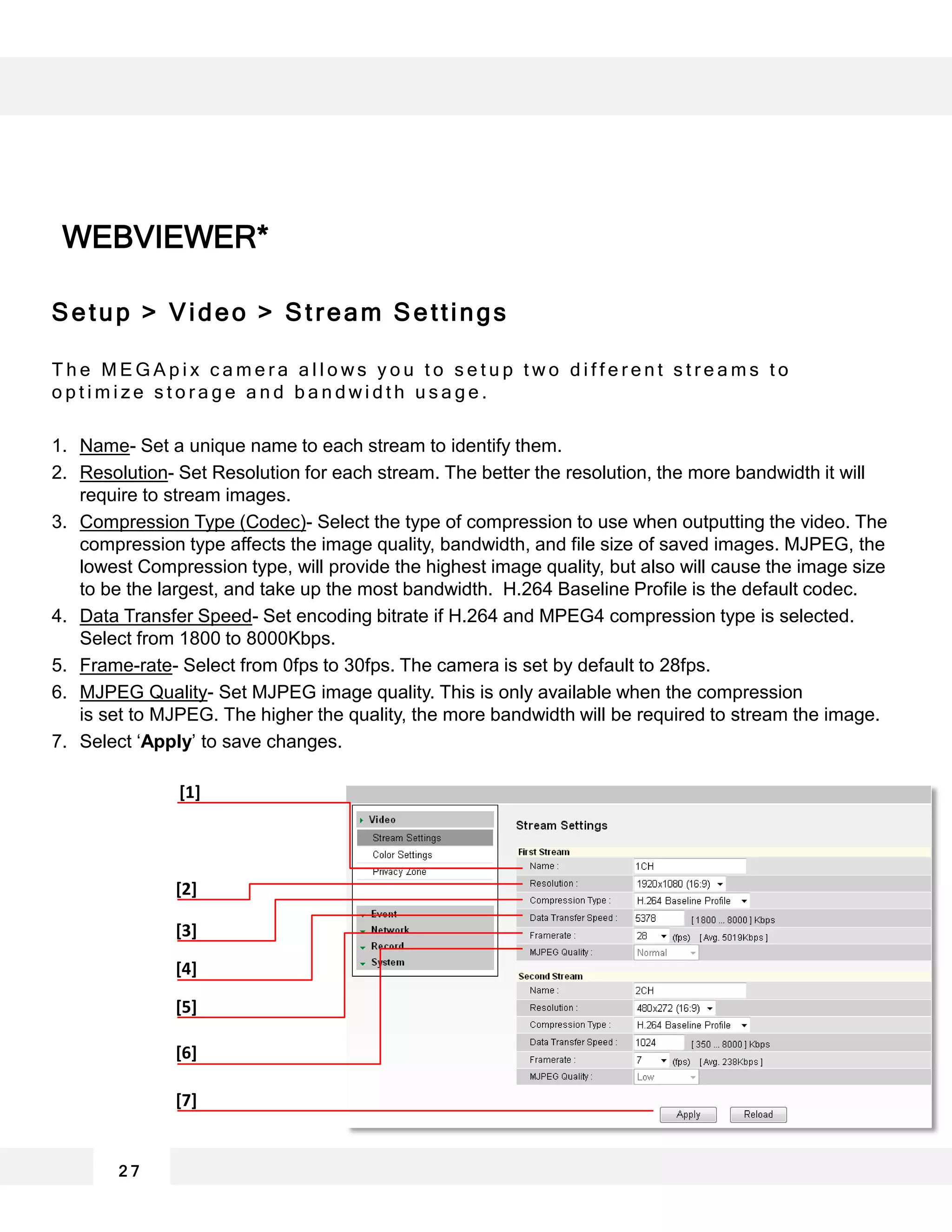 Setup > Video > Stream Settings
T h e M E G A p i x c a m e r a a l l o w s y o u t o s e t u p t w o d i f f e r e n t s t r e a m s t o
o p t i m i z e s t o r a g e a n d b a n d w i d t h u s a g e .
1. Name- Set a unique name to each stream to identify them.
2. Resolution- Set Resolution for each stream. The better the resolution, the more bandwidth it will
require to stream images.
3. Compression Type (Codec)- Select the type of compression to use when outputting the video. The
compression type affects the image quality, bandwidth, and file size of saved images. MJPEG, the
lowest Compression type, will provide the highest image quality, but also will cause the image size
to be the largest, and take up the most bandwidth. H.264 Baseline Profile is the default codec.
4. Data Transfer Speed- Set encoding bitrate if H.264 and MPEG4 compression type is selected.
Select from 1800 to 8000Kbps.
5. Frame-rate- Select from 0fps to 30fps. The camera is set by default to 28fps.
6. MJPEG Quality- Set MJPEG image quality. This is only available when the compression
is set to MJPEG. The higher the quality, the more bandwidth will be required to stream the image.
7. Select ‘Apply’ to save changes.
2 7
[1]
[2]
[3]
[4]
[5]
[6]
[7]
WEBVIEWER*
 