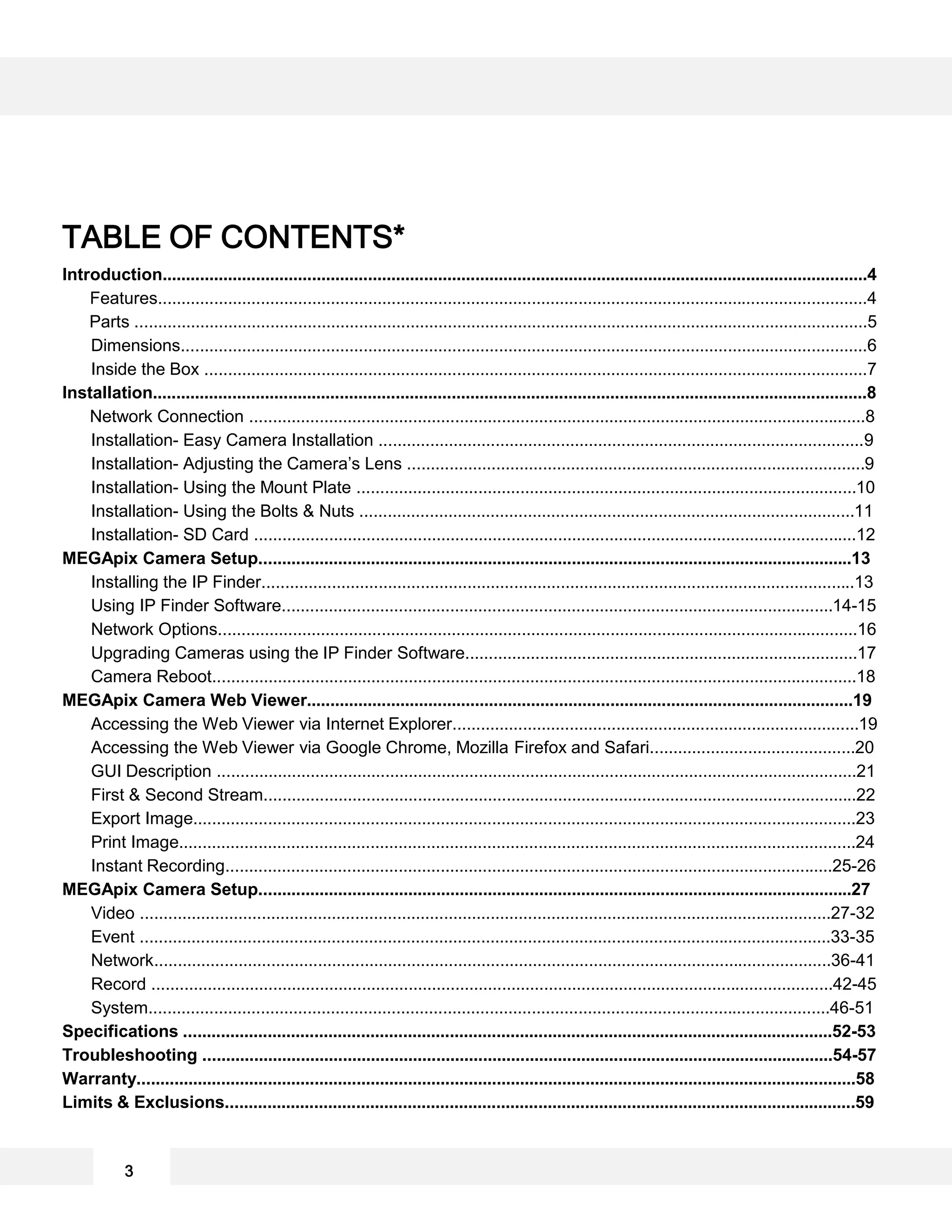 TABLE OF CONTENTS*
Introduction.......................................................................................................................................................4
Features........................................................................................................................................................4
Parts .............................................................................................................................................................5
Dimensions...................................................................................................................................................6
Inside the Box ..............................................................................................................................................7
Installation.........................................................................................................................................................8
Network Connection ....................................................................................................................................8
Installation- Easy Camera Installation ........................................................................................................9
Installation- Adjusting the Camera’s Lens ..................................................................................................9
Installation- Using the Mount Plate ...........................................................................................................10
Installation- Using the Bolts & Nuts ..........................................................................................................11
Installation- SD Card .................................................................................................................................12
MEGApix Camera Setup...............................................................................................................................13
Installing the IP Finder...............................................................................................................................13
Using IP Finder Software......................................................................................................................14-15
Network Options.........................................................................................................................................16
Upgrading Cameras using the IP Finder Software....................................................................................17
Camera Reboot..........................................................................................................................................18
MEGApix Camera Web Viewer.....................................................................................................................19
Accessing the Web Viewer via Internet Explorer.......................................................................................19
Accessing the Web Viewer via Google Chrome, Mozilla Firefox and Safari............................................20
GUI Description .........................................................................................................................................21
First & Second Stream...............................................................................................................................22
Export Image..............................................................................................................................................23
Print Image.................................................................................................................................................24
Instant Recording..................................................................................................................................25-26
MEGApix Camera Setup...............................................................................................................................27
Video ....................................................................................................................................................27-32
Event ....................................................................................................................................................33-35
Network.................................................................................................................................................36-41
Record ..................................................................................................................................................42-45
System..................................................................................................................................................46-51
Specifications ...........................................................................................................................................52-53
Troubleshooting .......................................................................................................................................54-57
Warranty..........................................................................................................................................................58
Limits & Exclusions.......................................................................................................................................59
3
 