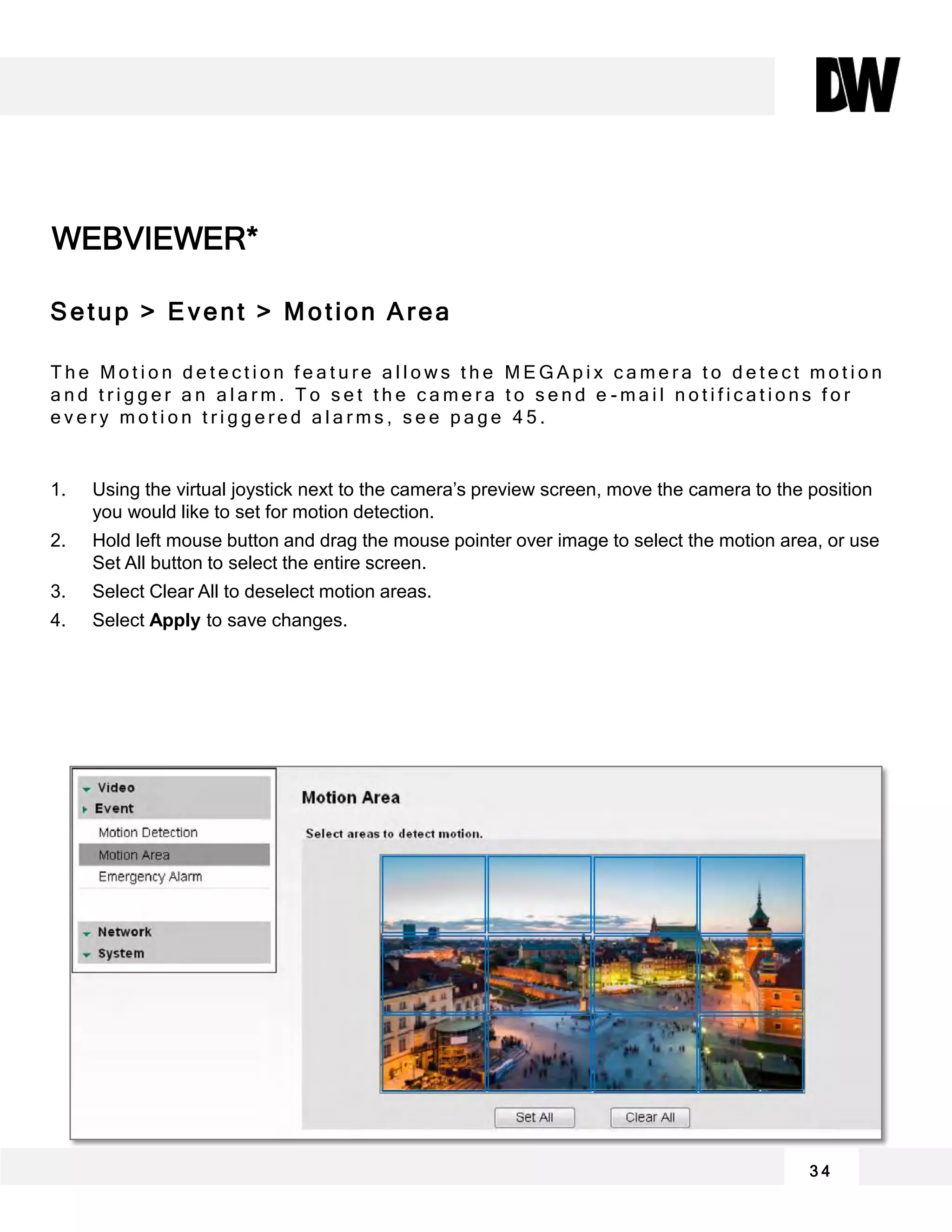 WEBVIEWER*
3 4
Setup > Event > Motion Area
T h e M o t i o n d e t e c t i o n f e a t u r e a l l o w s t h e M E G A p i x c a m e r a t o d e t e c t m o t i o n
a n d t r i g g e r a n a l a r m . T o s e t t h e c a m e r a t o s e n d e - m a i l n o t i f i c a t i o n s f o r
e v e r y m o t i o n t r i g g e r e d a l a r m s , s e e p a g e 4 5 .
1. Using the virtual joystick next to the camera’s preview screen, move the camera to the position
you would like to set for motion detection.
2. Hold left mouse button and drag the mouse pointer over image to select the motion area, or use
Set All button to select the entire screen.
3. Select Clear All to deselect motion areas.
4. Select Apply to save changes.
 