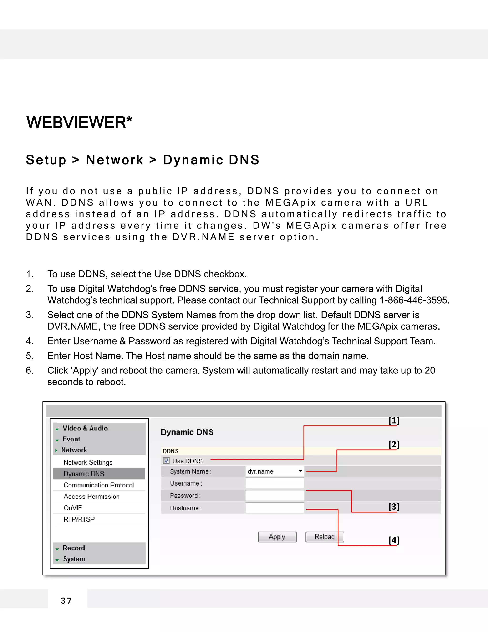 WEBVIEWER*
3 7
[1]
[2]
[3]
[4]
Setup > Network > Dynamic DNS
I f y o u d o n o t u s e a p u b l i c I P a d d r e s s , D D N S p r o v i d e s y o u t o c o n n e c t o n
W A N . D D N S a l l o w s y o u t o c o n n e c t t o t h e M E G A p i x c a m e r a w i t h a U R L
a d d r e s s i n s t e a d o f a n I P a d d r e s s . D D N S a u t o m a t i c a l l y r e d i r e c t s t r a f f i c t o
y o u r I P a d d r e s s e v e r y t i m e i t c h a n g e s . D W ’ s M E G A p i x c a m e r a s o f f e r f r e e
D D N S s e r v i c e s u s i n g t h e D V R . N A M E s e r v e r o p t i o n .
1. To use DDNS, select the Use DDNS checkbox.
2. To use Digital Watchdog’s free DDNS service, you must register your camera with Digital
Watchdog’s technical support. Please contact our Technical Support by calling 1-866-446-3595.
3. Select one of the DDNS System Names from the drop down list. Default DDNS server is
DVR.NAME, the free DDNS service provided by Digital Watchdog for the MEGApix cameras.
4. Enter Username & Password as registered with Digital Watchdog’s Technical Support Team.
5. Enter Host Name. The Host name should be the same as the domain name.
6. Click ‘Apply’ and reboot the camera. System will automatically restart and may take up to 20
seconds to reboot.
 