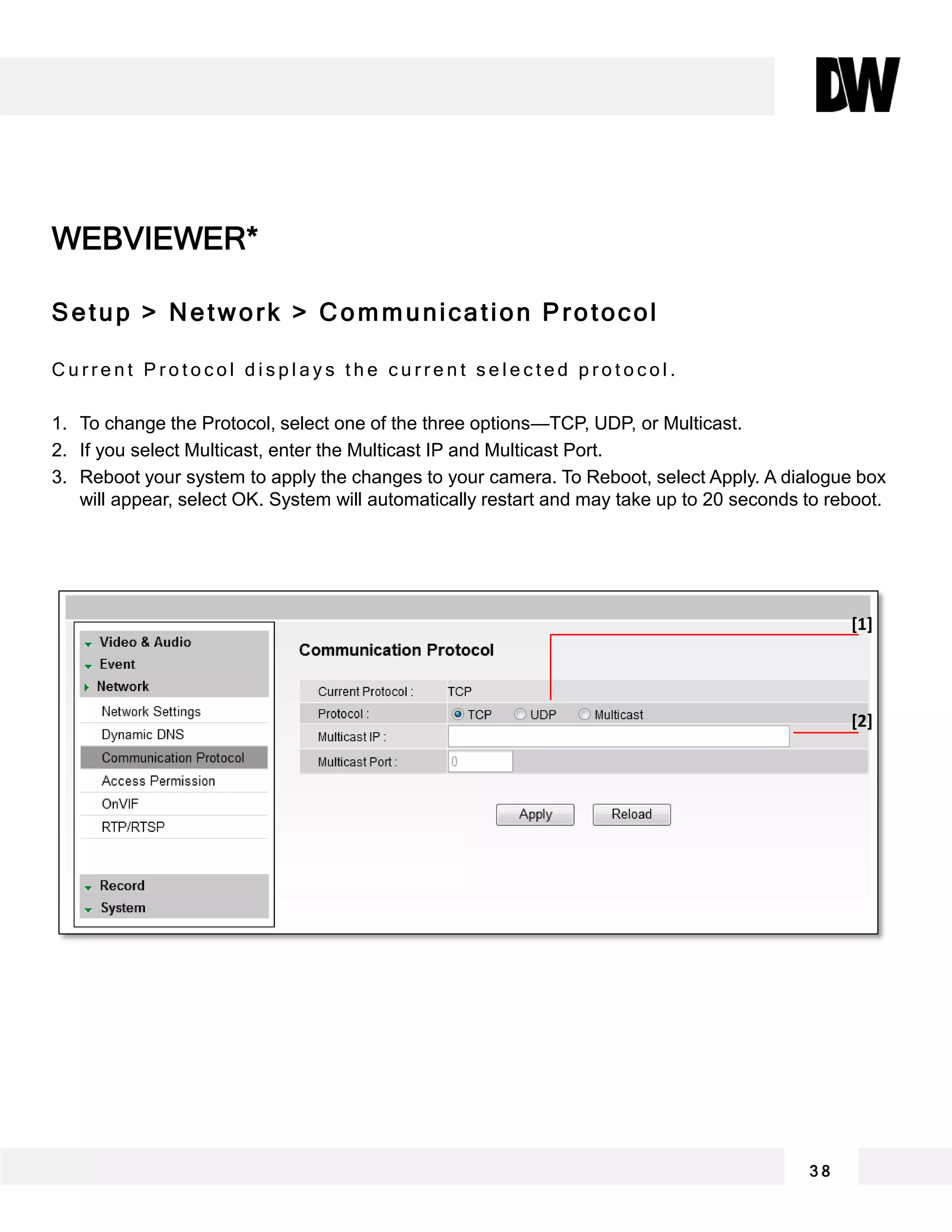 WEBVIEWER*
Setup > Network > Communication Protocol
C u r r e n t P r o t o c o l d i s p l a y s t h e c u r r e n t s e l e c t e d p r o t o c o l .
1. To change the Protocol, select one of the three options—TCP, UDP, or Multicast.
2. If you select Multicast, enter the Multicast IP and Multicast Port.
3. Reboot your system to apply the changes to your camera. To Reboot, select Apply. A dialogue box
will appear, select OK. System will automatically restart and may take up to 20 seconds to reboot.
3 8
[1]
[2]
 