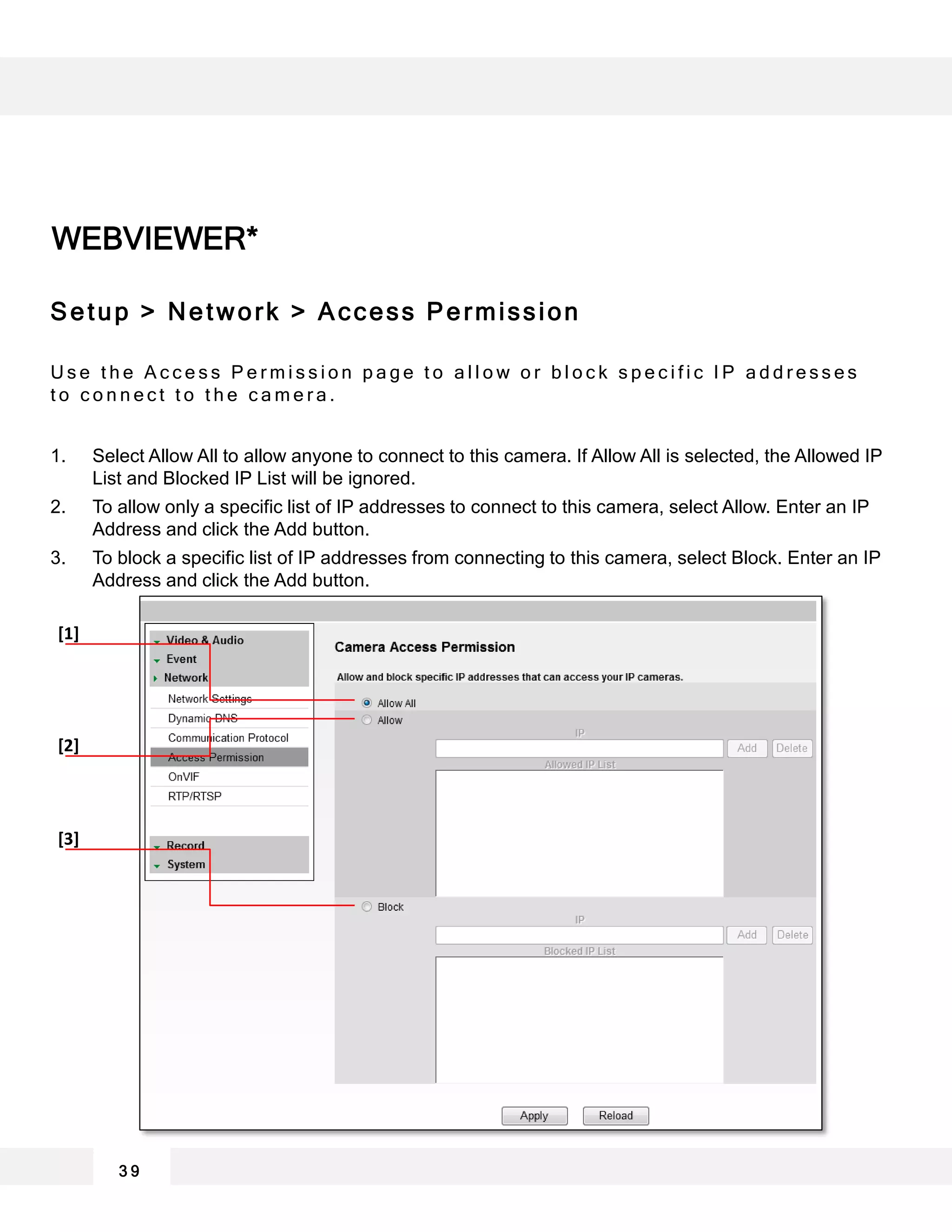 WEBVIEWER*
3 9
[1]
[2]
[3]
Setup > Network > Access Permission
U s e t h e A c c e s s P e r m i s s i o n p a g e t o a l l o w o r b l o c k s p e c i f i c I P a d d r e s s e s
t o c o n n e c t t o t h e c a m e r a .
1. Select Allow All to allow anyone to connect to this camera. If Allow All is selected, the Allowed IP
List and Blocked IP List will be ignored.
2. To allow only a specific list of IP addresses to connect to this camera, select Allow. Enter an IP
Address and click the Add button.
3. To block a specific list of IP addresses from connecting to this camera, select Block. Enter an IP
Address and click the Add button.
 