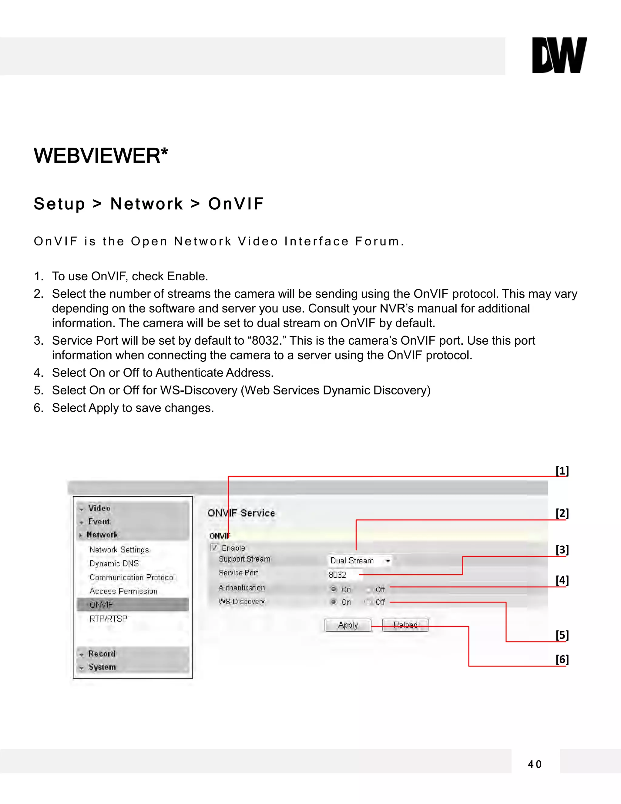 WEBVIEWER*
Setup > Network > OnVIF
O n V I F i s t h e O p e n N e t w o r k V i d e o I n t e r f a c e F o r u m .
1. To use OnVIF, check Enable.
2. Select the number of streams the camera will be sending using the OnVIF protocol. This may vary
depending on the software and server you use. Consult your NVR’s manual for additional
information. The camera will be set to dual stream on OnVIF by default.
3. Service Port will be set by default to “8032.” This is the camera’s OnVIF port. Use this port
information when connecting the camera to a server using the OnVIF protocol.
4. Select On or Off to Authenticate Address.
5. Select On or Off for WS-Discovery (Web Services Dynamic Discovery)
6. Select Apply to save changes.
4 0
[1]
[2]
[3]
[4]
[5]
[6]
 